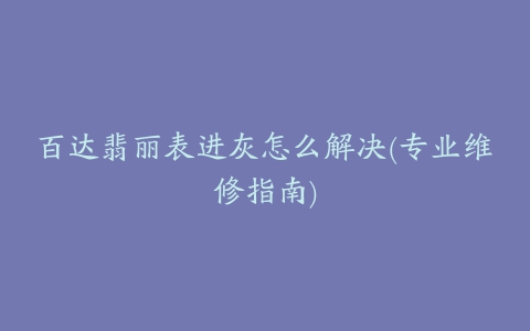 百达翡丽表进灰怎么解决(专业维修指南)