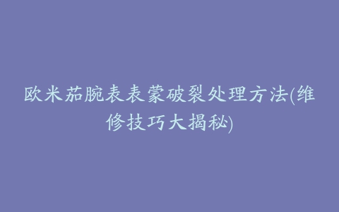 欧米茄腕表表蒙破裂处理方法(维修技巧大揭秘)
