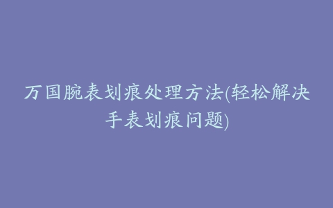 万国腕表划痕处理方法(轻松解决手表划痕问题)