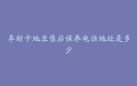 阜新卡地亚售后保养电话地址是多少