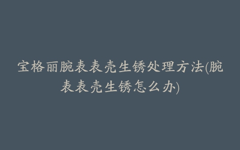 宝格丽腕表表壳生锈处理方法(腕表表壳生锈怎么办)