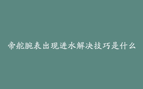 帝舵腕表出现进水解决技巧是什么