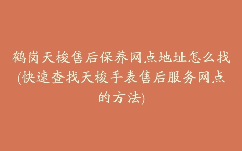 鹤岗天梭售后保养网点地址怎么找(快速查找天梭手表售后服务网点的方法)