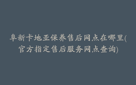 阜新卡地亚保养售后网点在哪里(官方指定售后服务网点查询)