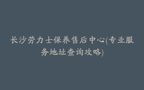 长沙劳力士保养售后中心(专业服务地址查询攻略)
