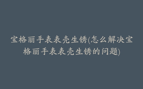 宝格丽手表表壳生锈(怎么解决宝格丽手表表壳生锈的问题)