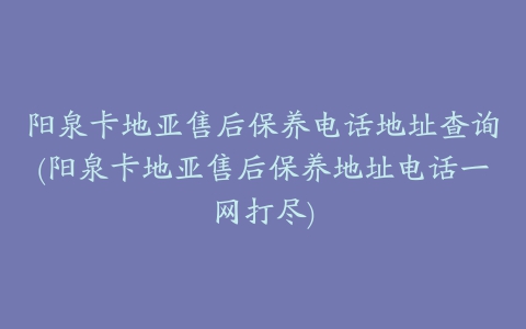 阳泉卡地亚售后保养电话地址查询(阳泉卡地亚售后保养地址电话一网打尽)