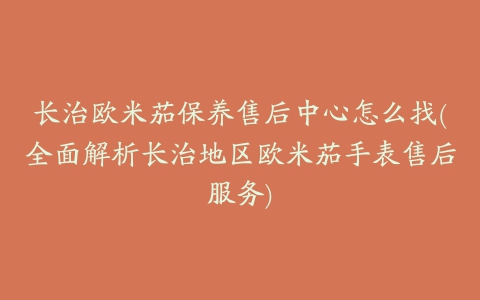 长治欧米茄保养售后中心怎么找(全面解析长治地区欧米茄手表售后服务)