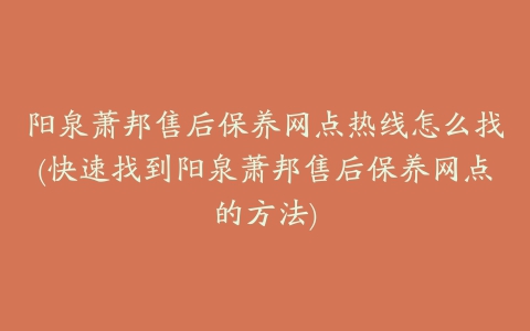 阳泉萧邦售后保养网点热线怎么找(快速找到阳泉萧邦售后保养网点的方法)