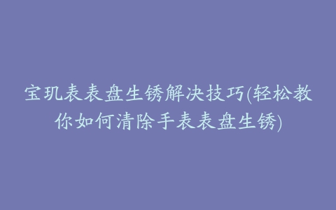宝玑表表盘生锈解决技巧(轻松教你如何清除手表表盘生锈)