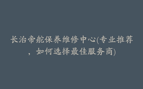 长治帝舵保养维修中心(专业推荐,如何选择最佳服务商)