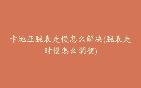 卡地亚腕表走慢怎么解决(腕表走时慢怎么调整)