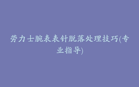 劳力士腕表表针脱落处理技巧(专业指导)