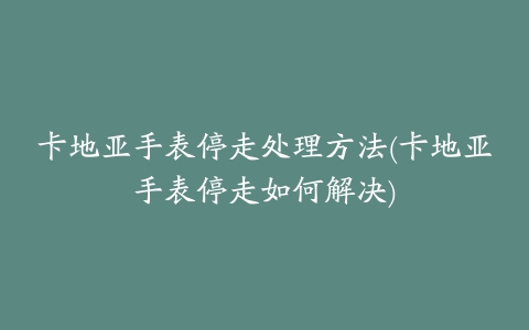 卡地亚手表停走处理方法(卡地亚手表停走如何解决)