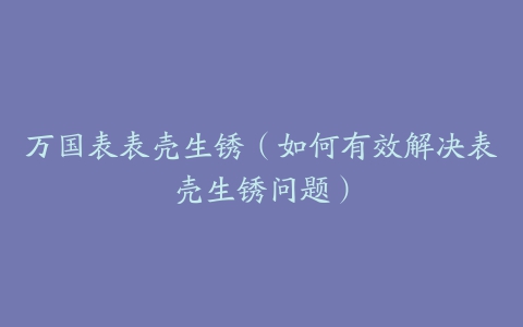 万国表表壳生锈(如何有效解决表壳生锈问题)