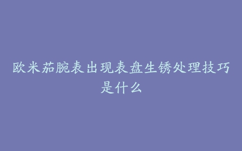 欧米茄腕表出现表盘生锈处理技巧是什么