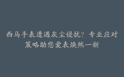 西马手表遭遇灰尘侵扰?专业应对策略助您爱表焕然一新