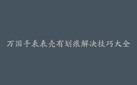 万国手表表壳有划痕解决技巧大全