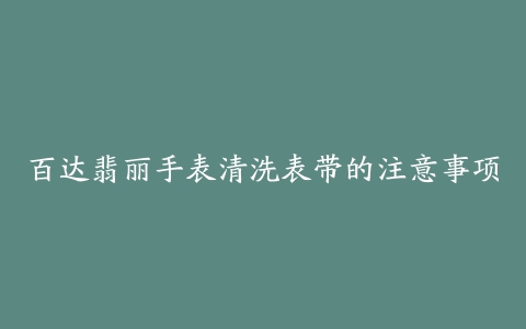 百达翡丽手表清洗表带的注意事项