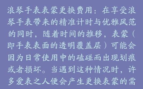 浪琴手表表蒙更换费用:在享受浪琴手表带来的精准计时与优雅风范的同时,随着时间的推移,表蒙(即手表表面的透明覆盖层)可能会因为日常使用中的磕碰而出现划痕或者损坏。当遇到这种情况时,许多爱表之人便会产生更换表蒙的需求。然而,对于浪琴手表表蒙更换的具体费用,可能并不是每个消费者都了如指掌。本文将详细探讨这一问题,并提供一些相关的建议。