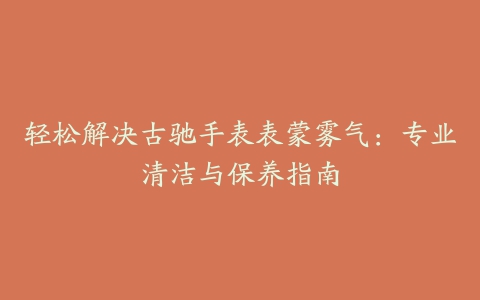 轻松解决古驰手表表蒙雾气:专业清洁与保养指南
