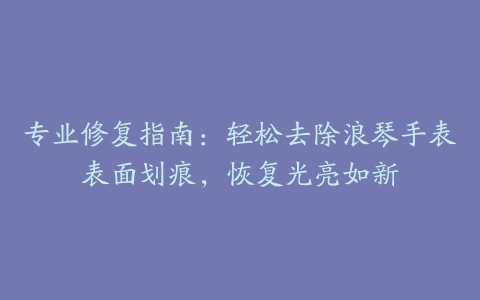 专业修复指南：轻松去除浪琴手表表面划痕，恢复光亮如新