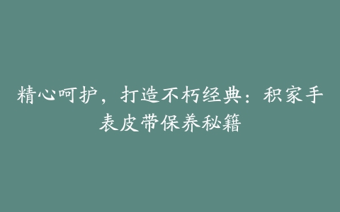 精心呵护，打造不朽经典：积家手表皮带保养秘籍