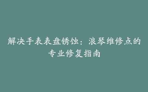 解决手表表盘锈蚀：浪琴维修点的专业修复指南