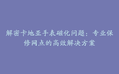 解密卡地亚手表磁化问题：专业保修网点的高效解决方案