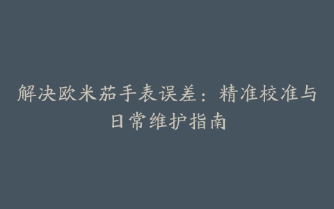 解决欧米茄手表误差：精准校准与日常维护指南
