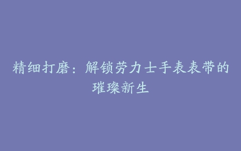 精细打磨：解锁劳力士手表表带的璀璨新生