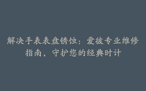 解决手表表盘锈蚀：爱彼专业维修指南，守护您的经典时计