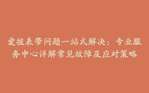 爱彼表带问题一站式解决：专业服务中心详解常见故障及应对策略