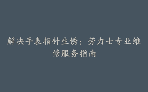 解决手表指针生锈：劳力士专业维修服务指南