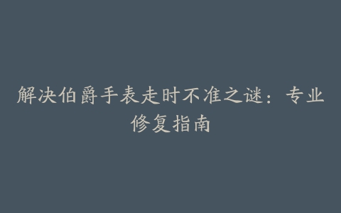 解决伯爵手表走时不准之谜:专业修复指南