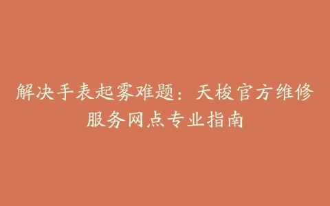 解决手表起雾难题：天梭官方维修服务网点专业指南
