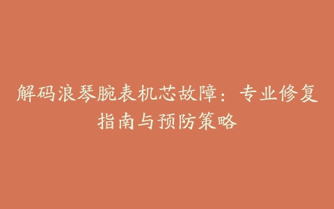 解码浪琴腕表机芯故障：专业修复指南与预防策略