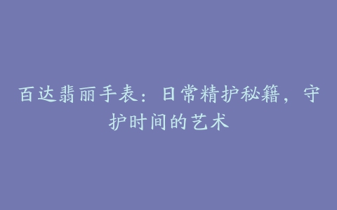 百达翡丽手表：日常精护秘籍，守护时间的艺术