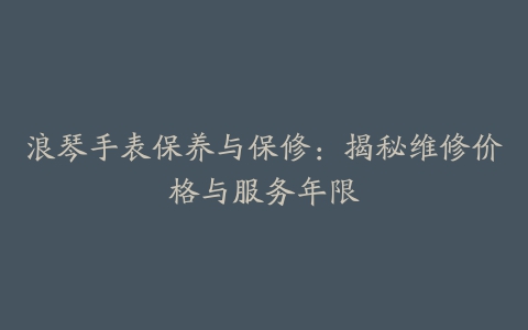 浪琴手表保养与保修：揭秘维修价格与服务年限
