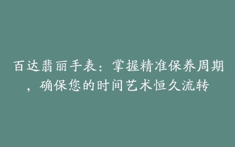 百达翡丽手表:掌握精准保养周期,确保您的时间艺术恒久流转