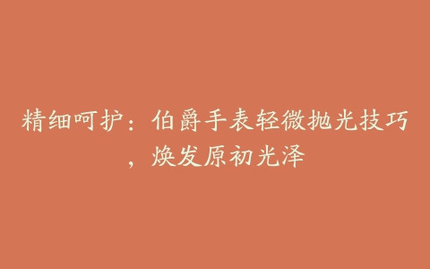 精细呵护:伯爵手表轻微抛光技巧,焕发原初光泽