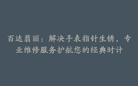 百达翡丽：解决手表指针生锈，专业维修服务护航您的经典时计