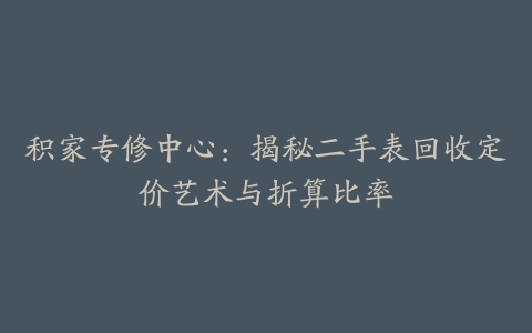 积家专修中心：揭秘二手表回收定价艺术与折算比率