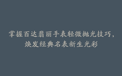 掌握百达翡丽手表轻微抛光技巧,焕发经典名表新生光彩