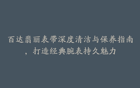 百达翡丽表带深度清洁与保养指南，打造经典腕表持久魅力