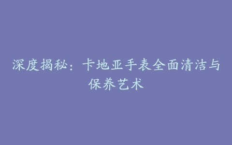 深度揭秘:卡地亚手表全面清洁与保养艺术