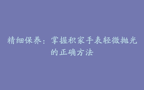 精细保养:掌握积家手表轻微抛光的正确方法