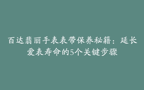 百达翡丽手表表带保养秘籍:延长爱表寿命的5个关键步骤