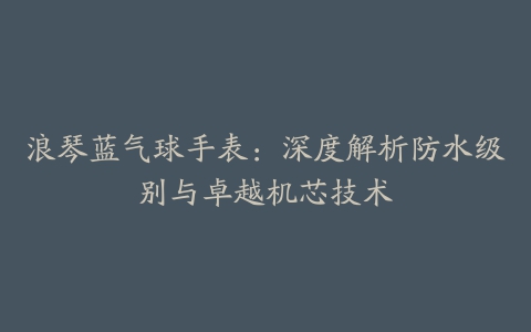 浪琴蓝气球手表:深度解析防水级别与卓越机芯技术