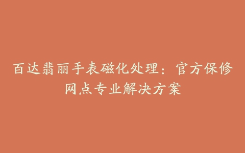 百达翡丽手表磁化处理:官方保修网点专业解决方案